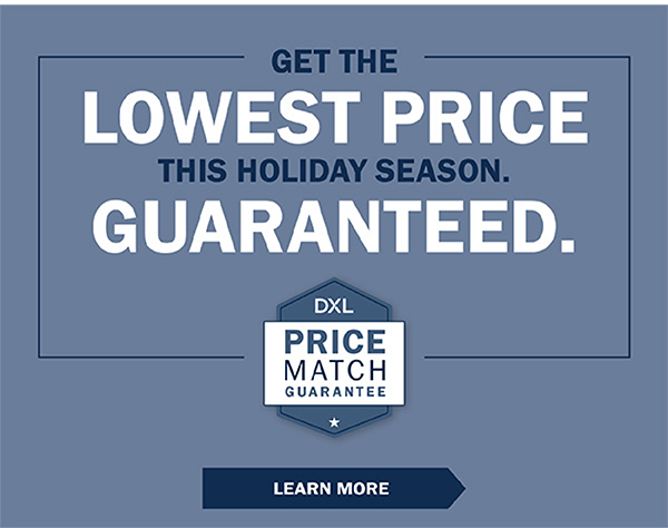 GET THE LOWEST PRICE THIS HOLIDAY SEASON. GUARANTEED. DXL Price Match Guarantee - LEARN MORE