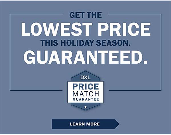 GET THE LOWEST PRICE THIS HOLIDAY SEASON. GUARANTEED. DXL Price Match Guarantee - LEARN MORE