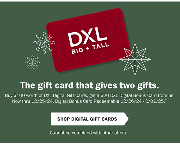 The gift card that gives two gifts. Buy $100 worth of DXL Digital Gift Cards, get a $20 DXL Digital Bonus Card from us. Now through 12/25/24. Digital Bonus Card Redeemable 12/26/24 - 2/1/25. Shop Digital Gift Cards. Cannot be combined with other offers.