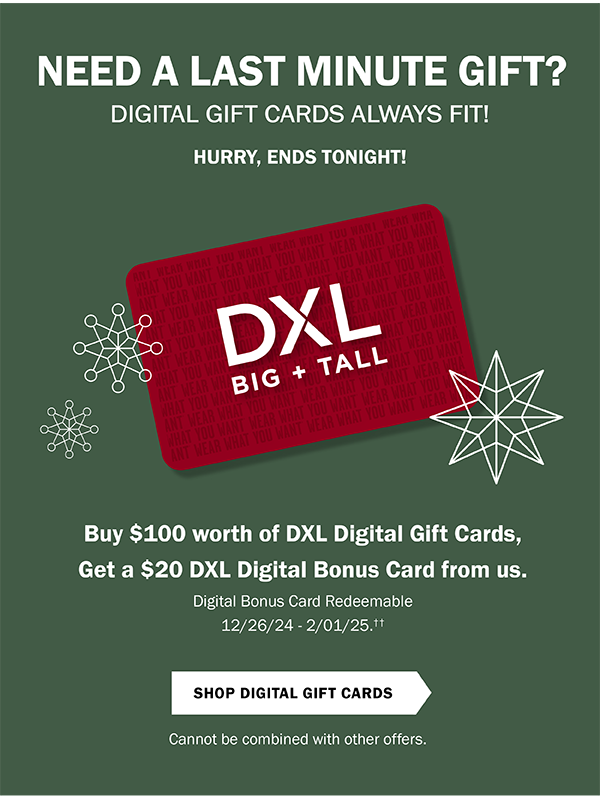 NEED A LAST MINUTE GIFT? DIGITAL GIFT CARDS ALWAYS FIT! HURRY, ENDS TONIGHT! 12/25/24. Buy $100 worth of DXL Digital Gift Cards, get a $20 DXL Digital Bonus Card from us. Now through 12/25/24. Digital Bonus Card Redeemable 12/26/24 - 2/1/25.†† Shop Digital Gift Cards. Cannot be combined with other offers.