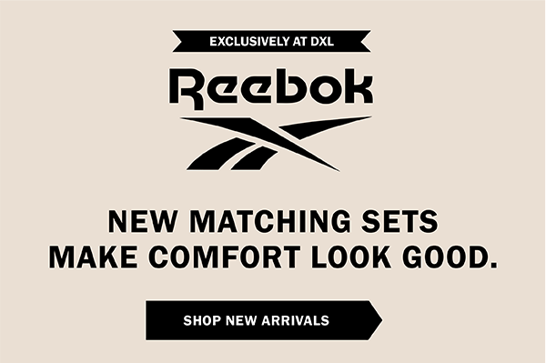 EXCLUSIVELY AT DXL. Reebok. NEW MATCHING SETS MAKE COMFORT LOOK GOOD. SHOP NEW ARRIVALS