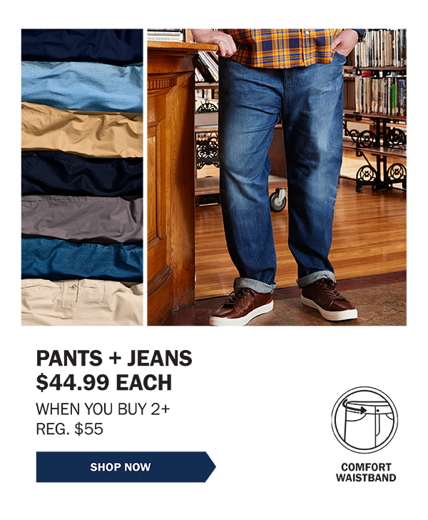 PANTS + JEANS $44.99 EACH WHEN YOU BUY 2+ REG. $55