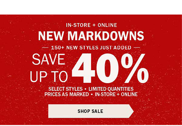 IN-STORE + ONLINE - NEW MARKDOWNS - HUNDREDS OF NEW STYLES JUST ADDED - SAVE UP TO 40% - SELECT ITEMS ONLY - PRICES AS MARKED - SAVE NOW