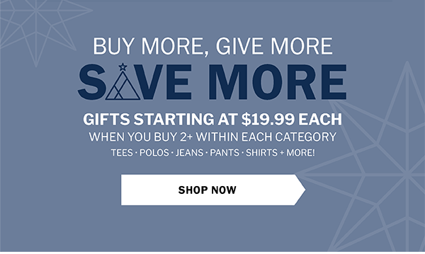 BUY MORE SAVE MORE GIVE MORE - GIFTS STARTING AT $19.99 EACH WHEN YOU BUY 2+ WITHIN EACH CATEGORY. TEES • POLOS • JEANS • PANTS • SHIRTS + MORE!. SHOP NOW