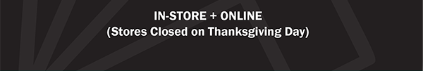 IN-STORE + ONLINE - (Stores Closed on Thanksgiving Day)