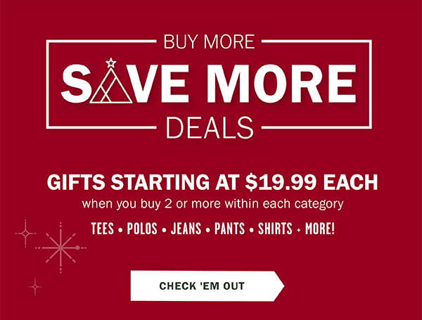 BUY MORE SAVE MORE DEALS - GIFTS STARTING AT $19.99 EACH WHEN YOU BUY 2+ WITHIN EACH CATEGORY. TEES • POLOS • JEANS • PANTS • SHIRTS + MORE!. CHECK 'EM OUT