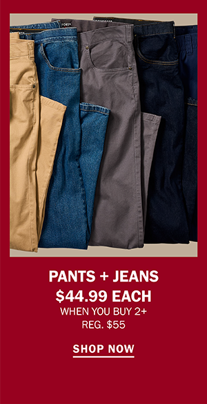 PANTS + JEANS $44.99 EACH WHEN YOU BUY 2+ REG. $55