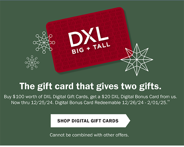 The gift card that gives two gifts. Buy $100 worth of DXL Digital Gift Cards, get a $20 DXL Digital Bonus Card from us. Now through 12/25/24. Digital Bonus Card Redeemable 12/26/24 - 2/1/25. Shop Digital Gift Cards. Cannot be combined with other offers.