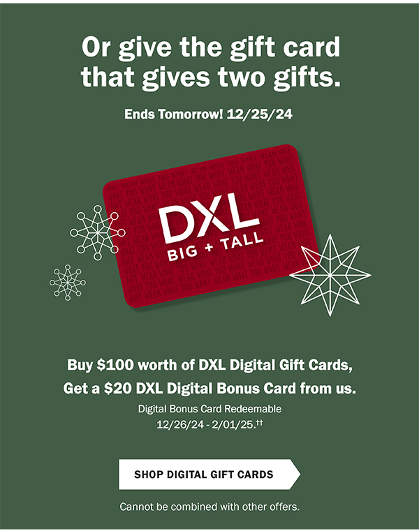 Or give the gift card that gives two gifts. Ends Tomorrow! 12/25/24. Buy $100 worth of DXL Digital Gift Cards, get a $20 DXL Digital Bonus Card from us. Now through 12/25/24. Digital Bonus Card Redeemable 12/26/24 - 2/1/25.†† Shop Digital Gift Cards. Cannot be combined with other offers.