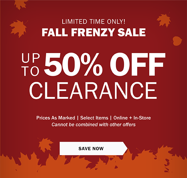 LIMITED TIME ONLY! FALL FRENZY SALE UP TO 50% OFF CLEARANCE. Prices As Marked | Select Items | Online + In-Store Cannot be combined with other offers. SAVE NOW