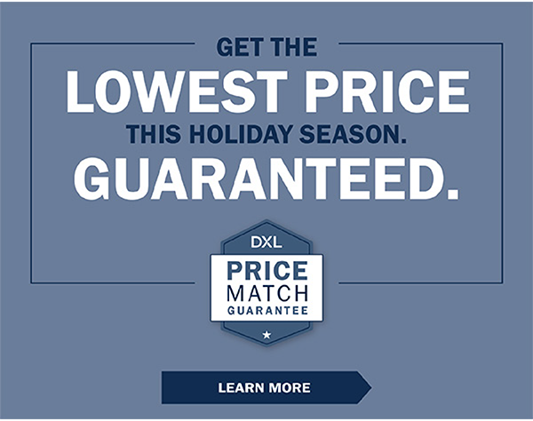 GET THE LOWEST PRICE THIS HOLIDAY SEASON. GUARANTEED. DXL Price Match Guarantee - LEARN MORE