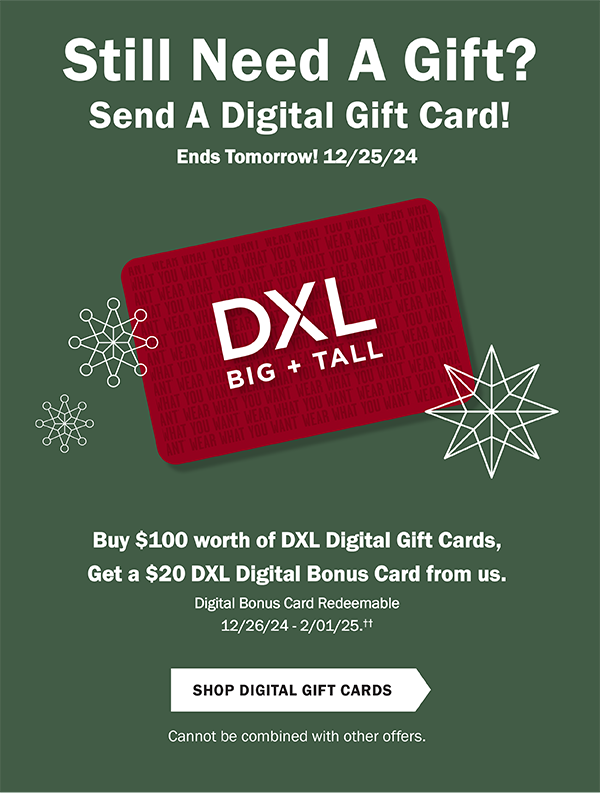 Still Need A Gift? Send A Digital Gift Card! Ends Tomorrow! 12/25/24. Buy $100 worth of DXL Digital Gift Cards, get a $20 DXL Digital Bonus Card from us. Now through 12/25/24. Digital Bonus Card Redeemable 12/26/24 - 2/1/25.†† Shop Digital Gift Cards. Cannot be combined with other offers.