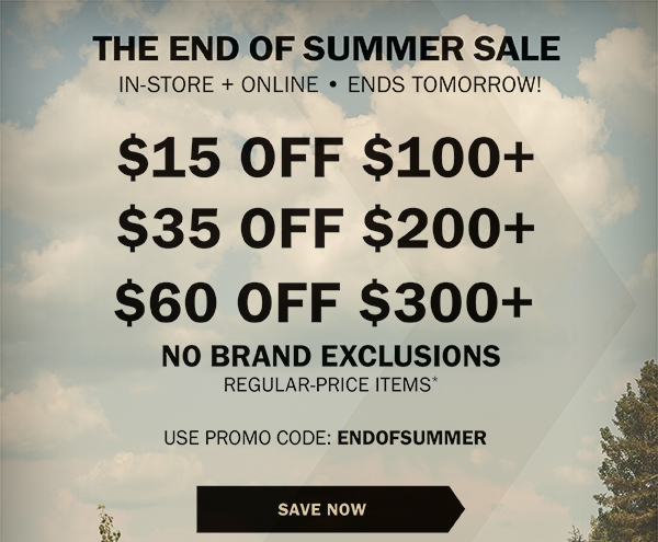 THE END OF SUMMER SALE - IN-STORE + ONLINE • LIMITED TIME ONLY! - $15 OFF $100+ - $35 OFF $200+ - $60 OFF $300+ - NO BRAND EXCLUSIONS - REGULAR-PRICE ITEMS* - USE PROMO CODE: ENDOFSUMMER - SAVE NOW