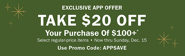 EXCLUSIVE APP OFFER. TAKE $20 OFF Your Purchase Of $100+* Select regular-price items • Now thru Sunday, Dec. 15. Use Promo Code: APPSAVE