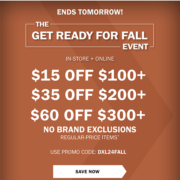 ENDS TOMORROW! THE GET READY FOR FALL EVENT - IN-STORE + ONLINE • LIMITED TIME ONLY! - $15 OFF $100+ - $35 OFF $200+ - $60 OFF $300+ - NO BRAND EXCLUSIONS - REGULAR-PRICE ITEMS* - USE PROMO CODE: DXL24FALL- SAVE NOW