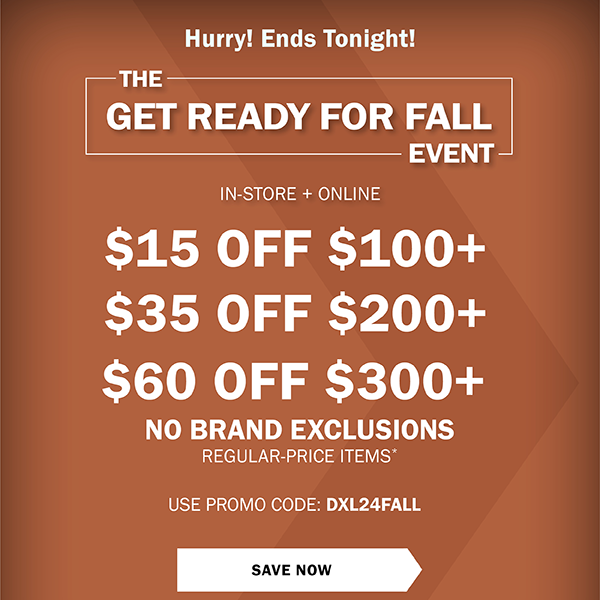 ENDS TONIGHT! THE GET READY FOR FALL EVENT - IN-STORE + ONLINE • LIMITED TIME ONLY! - $15 OFF $100+ - $35 OFF $200+ - $60 OFF $300+ - NO BRAND EXCLUSIONS - REGULAR-PRICE ITEMS* - USE PROMO CODE: DXL24FALL- SAVE NOW