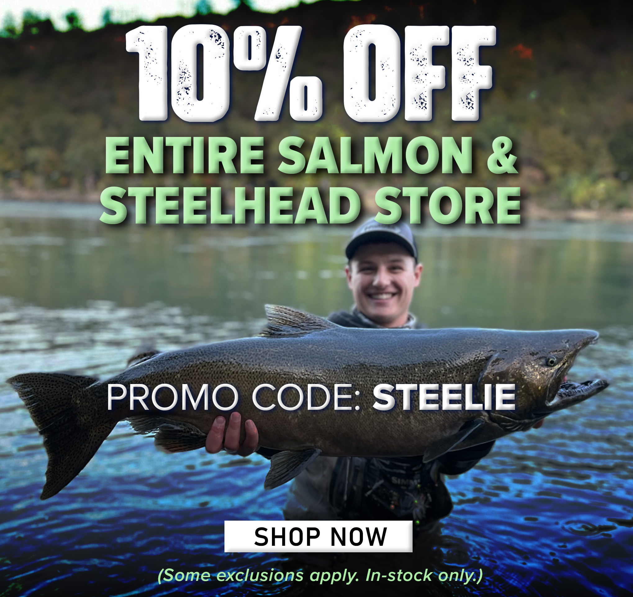 10% Off Entire Salmon & Steelhead Store Promo Code: STEELIE Shop Now (Some exclusions apply. In-stock only.) 