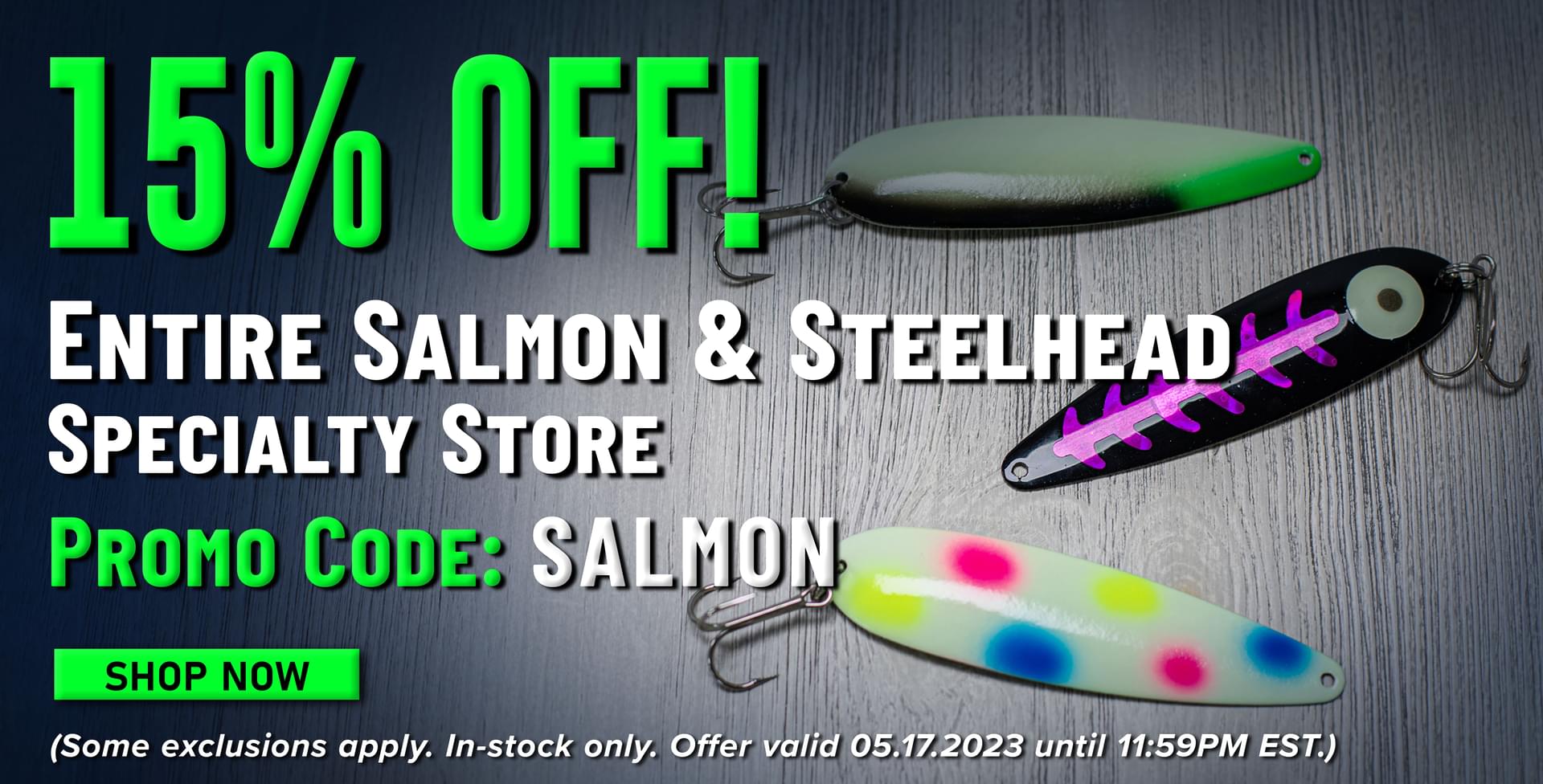 15% Off! Entire Salmon & Steelhead Specialty Store Promo Code: SALMON Shop Now (Some exclusions apply. In-stock only. Offer valid 05.17.2023 until 11:59PM EST.)