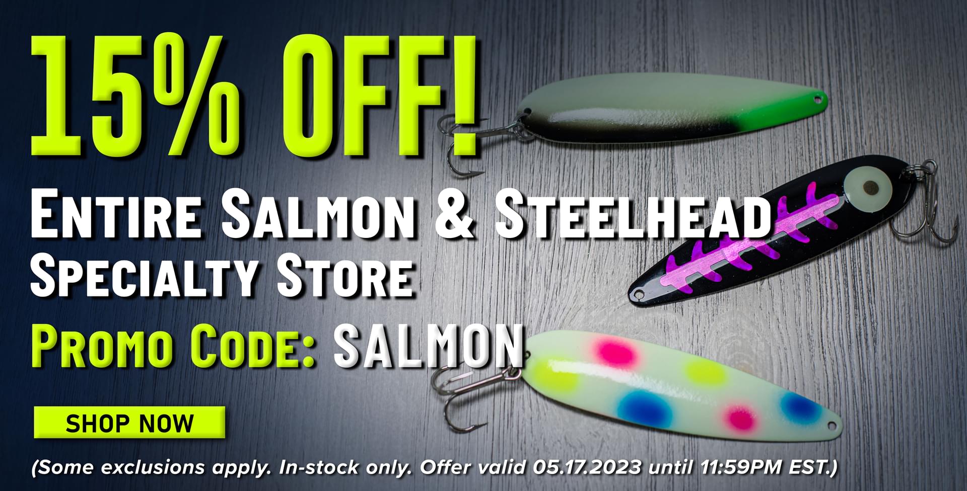 15% Off! Entire Salmon & Steelhead Specialty Store Promo Code: SALMON Shop Now (Some exclusions apply. In-stock only. Offer valid 05.17.2023 until 11:59PM EST.)