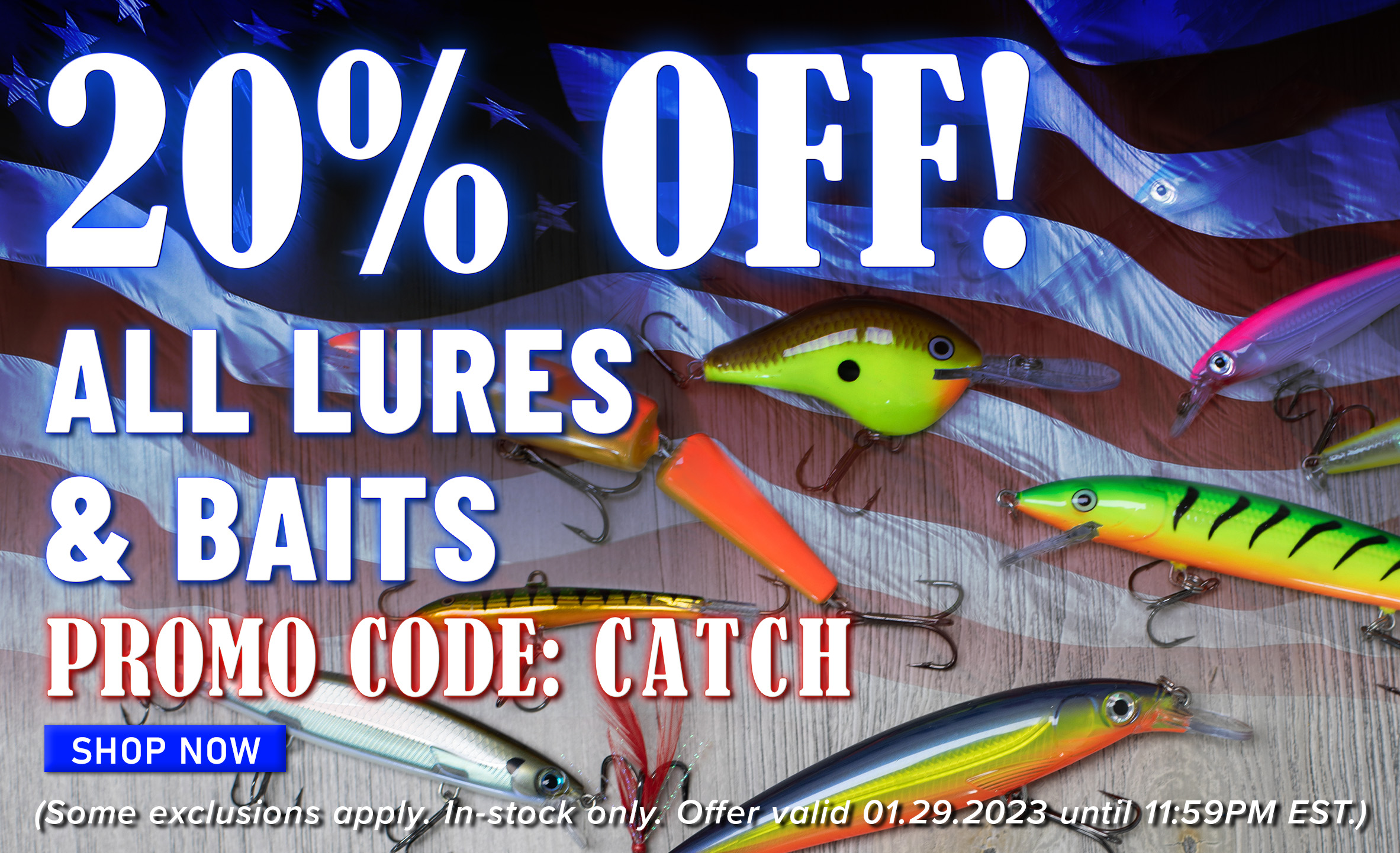 20% Off! All Lures & Baits Promo Code: CATCH Shop Now (Some exclusions apply. In-stock only. Offer valid 01.29.2023 until 11:59PM EST.)