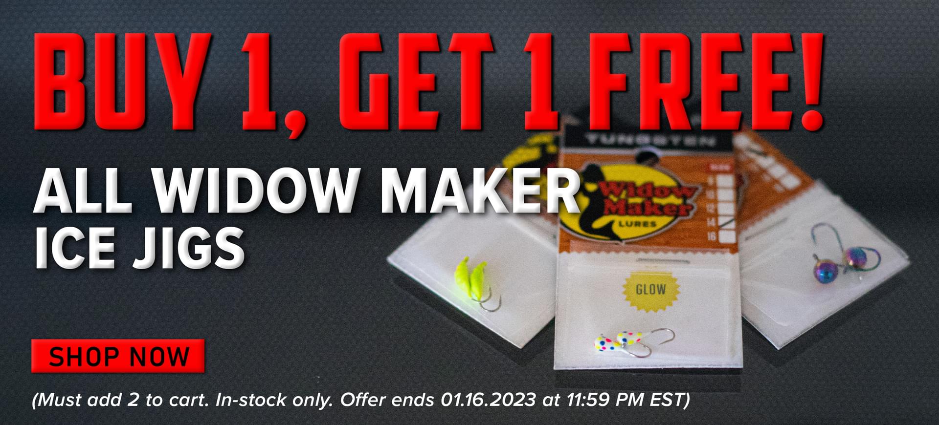 Buy 1, Get 1 Free! All Widow Maker Ice Jigs Shop Now (Must add 2 to cart. In-stock only. Offer ends 01.16.2023 at 11:59 PM EST.)