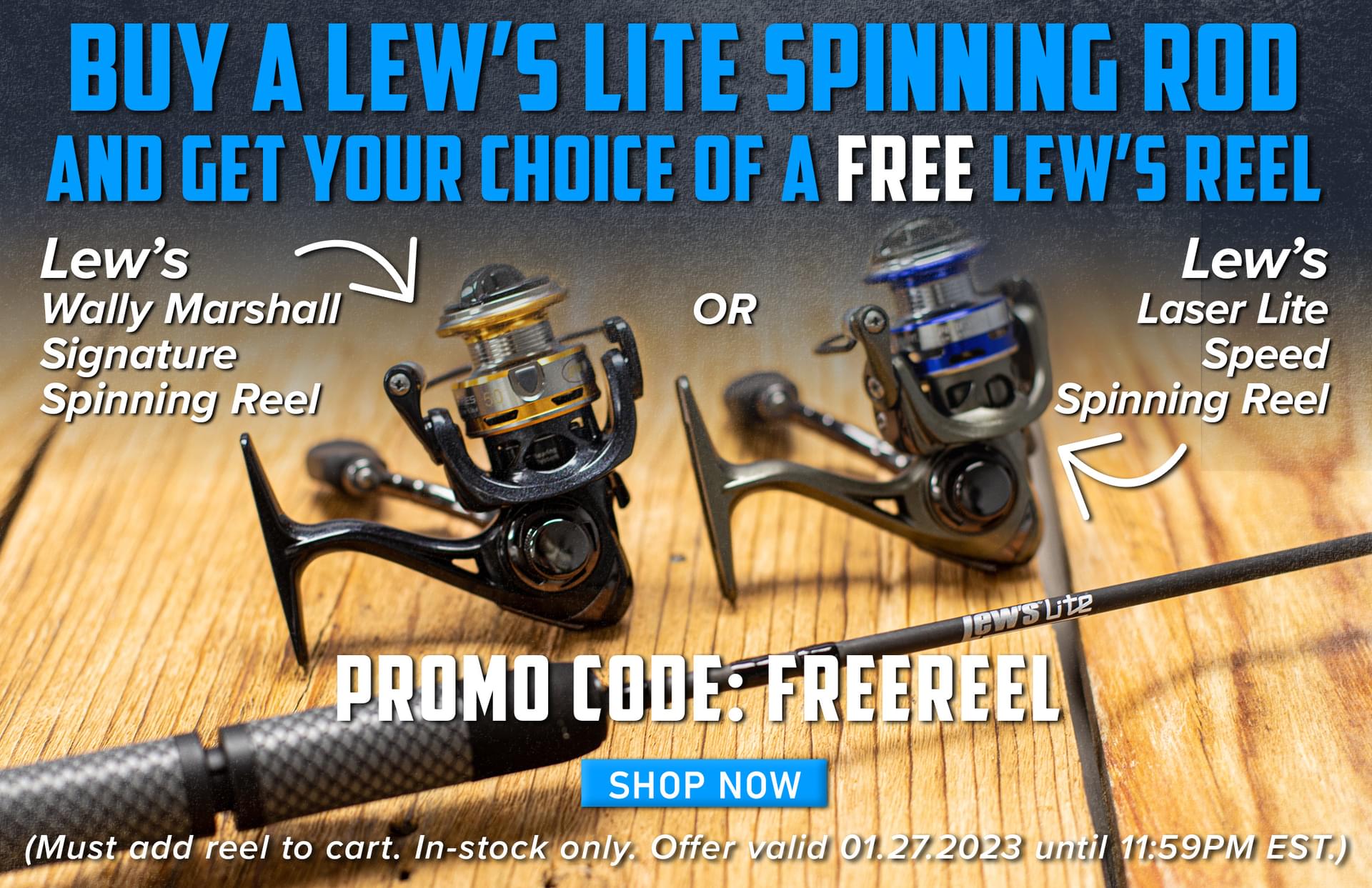 Buy A Lew's Lite Spinning Rod And Get Your CHoice Of A Free Lew's Reel Lew's Wally Marshall Signature Spinning Reel OR Lew's Laser Lite Speed Spinning Reel Promo Code: FREEREEL Shop Now (Must add reel to cart. In-stock only. Offer valid 01.27.2023 until 11:59PM EST.)