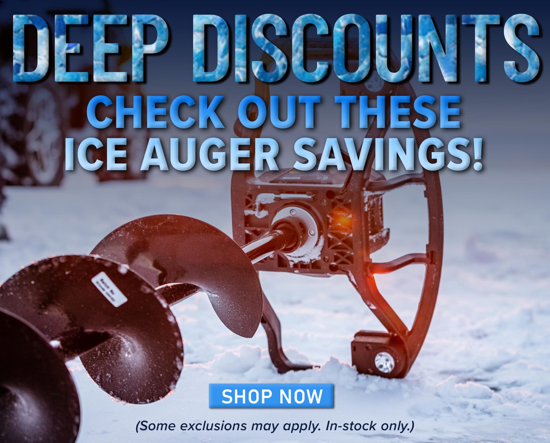 Deep DIscounts Check out these Ice Auger Savings! Shop Now (Some exclusions may apply. In-stock only.)