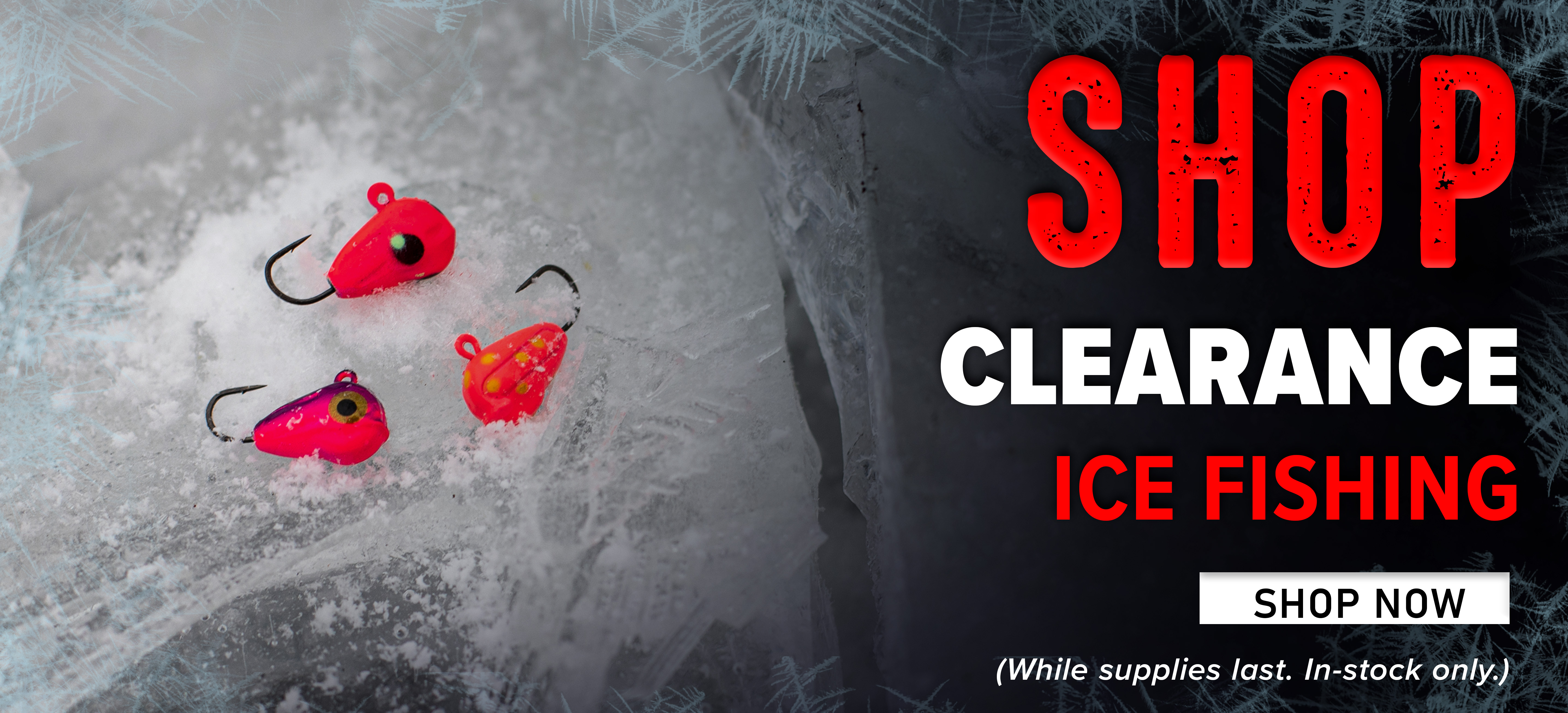 Shop Clearance Ice Fishing Shop Now (While supplies last. In-stock only.)