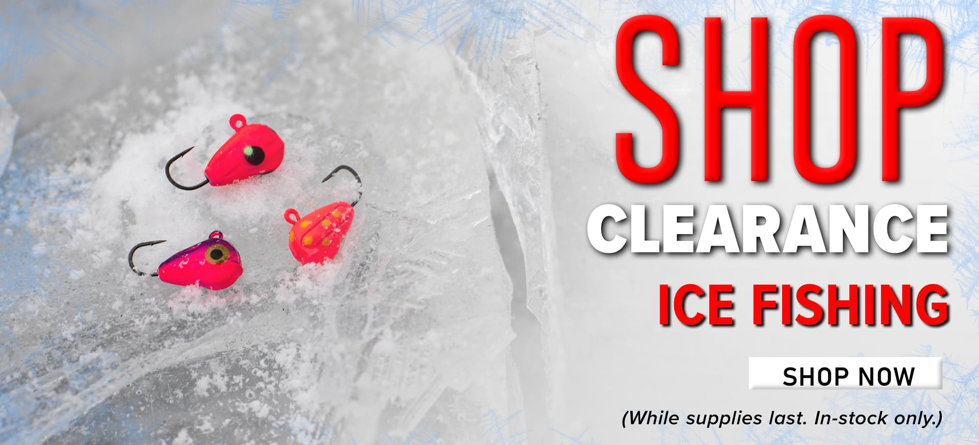 Shop Clearance Ice Fishing Shop Now (While supplies last. In-stock only.)