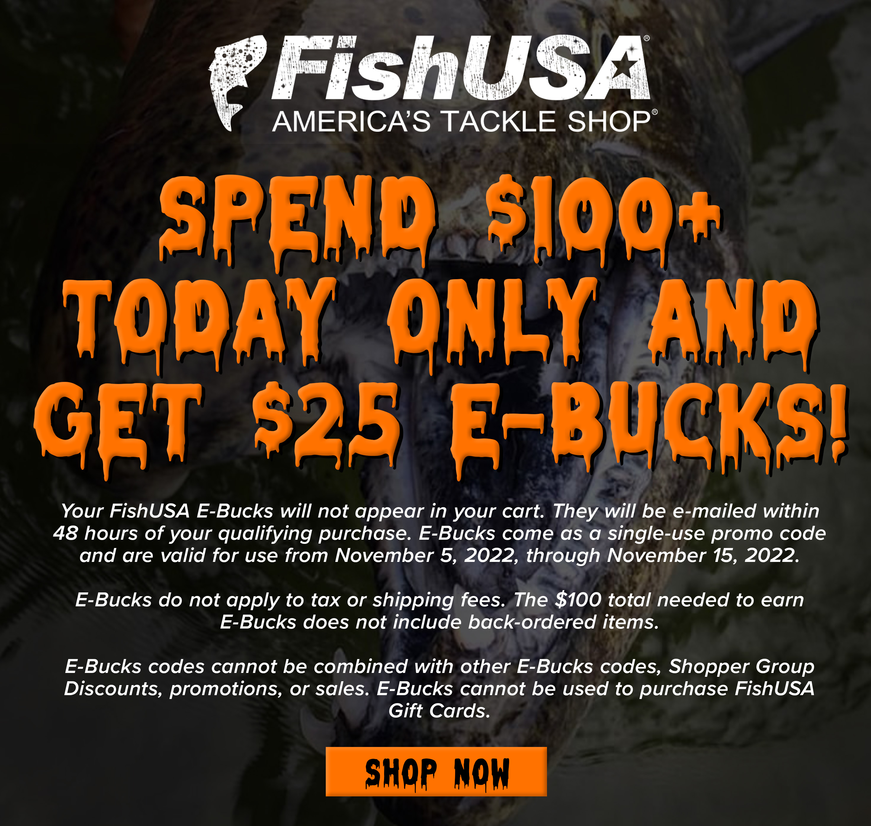 Spend $100+ Today OnlyAnd Get $25 E-Bucks! Your FishUSA E-Bucks will not appear in your cart. They will be emailed within 48 hours of your qualifying purchase. E-Bucks come as a single-use promo code and are valid for use from November 5, 2022, through November 15, 2022. E-Bucks do not apply to tax or shipping fees. The $100 total needed to earn E-Bucks does not include back-ordered items. E-Bucks codes cannot be combined with other E-Bucks codes, Shopper Group Discounts, promotions, or sales. E-Bucks cannot be used to purchase FishUSA Gift Cards.