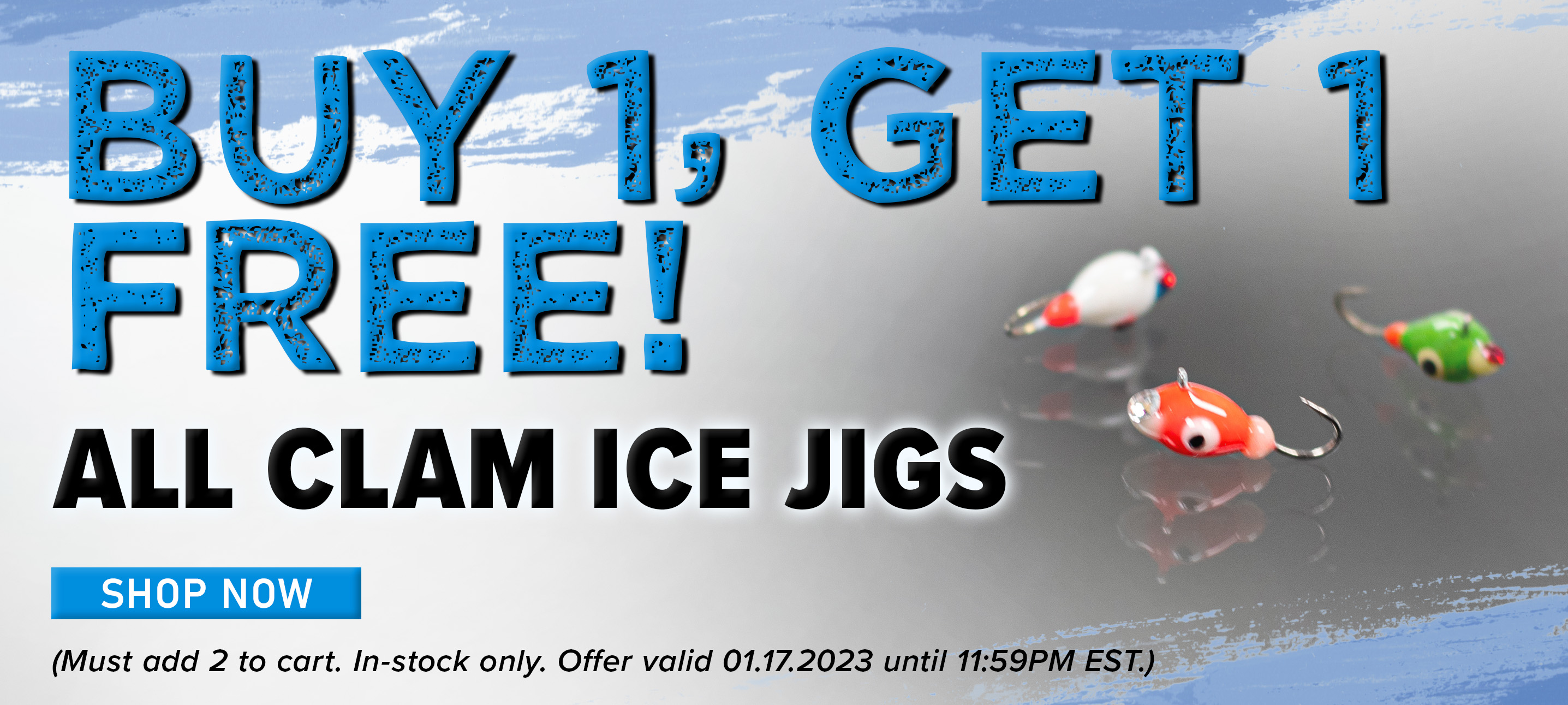 Buy 1, Get 1 Free! All Clam Ice Jigs Shop Now Must add 2 to cart. In-stock only. Offer valid 01.17.2023 until 11:59 PM EST.)