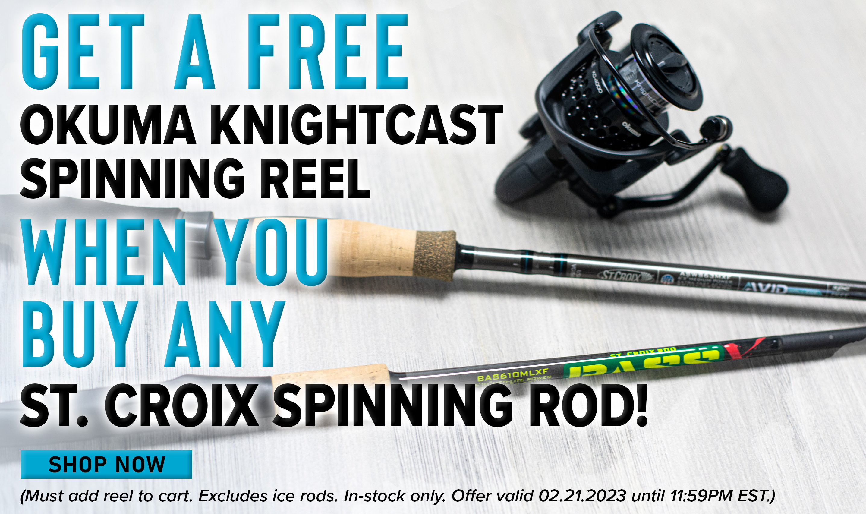 Get a Free Okuma KnightCast Spinning Reel When You Buy Any St. Croix Spinning Rod! Shop Now (Must add reel to cart. Excludes Ice Rods. In-stock only. Offer valid 02.21.2023 until 11:59PM EST.)