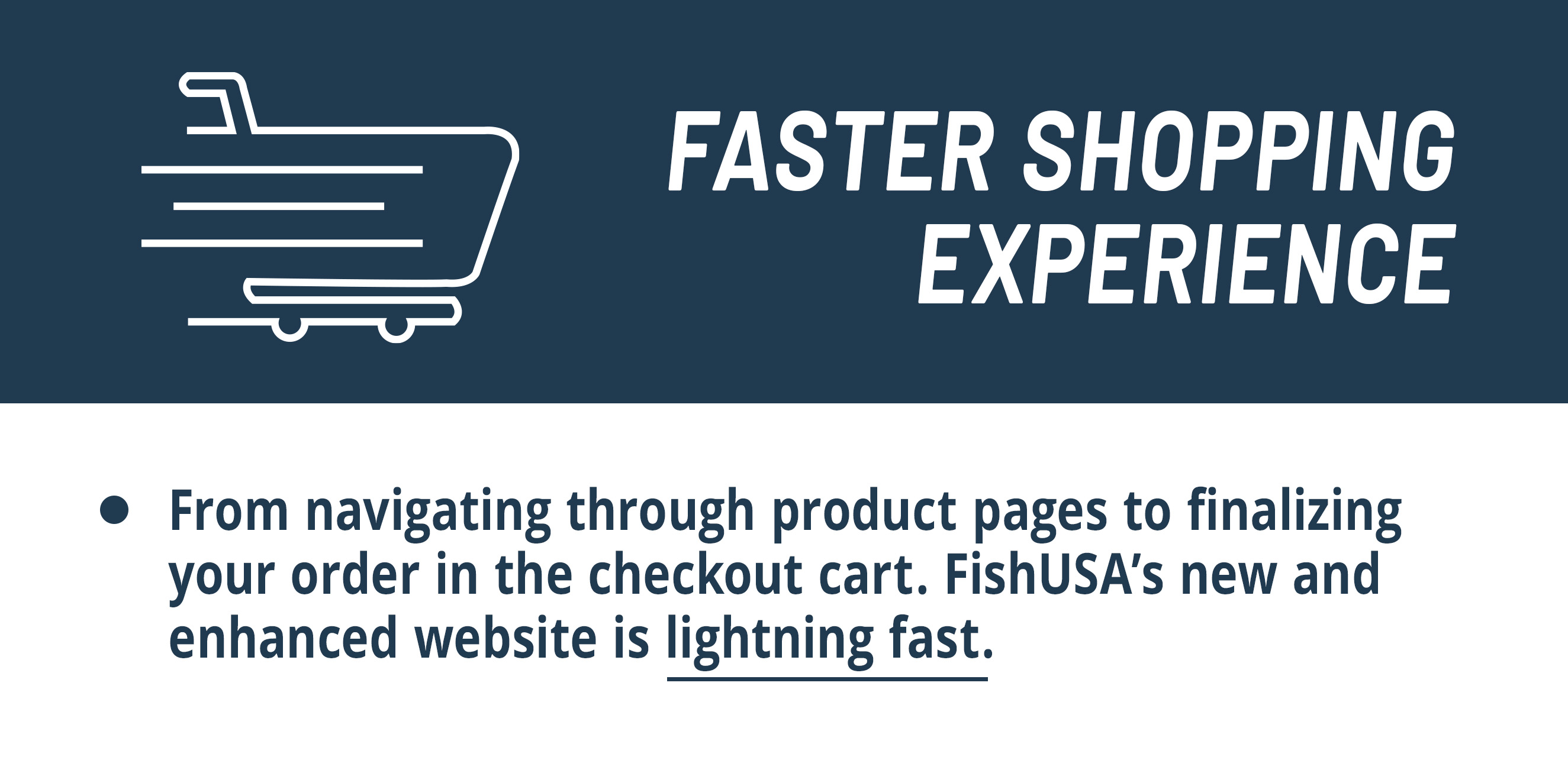  Faster Shopping Experience  From navigating through product pages to finalizing your order in the checkout cart.  FishUSAs new and enhanced website is lightning fast.