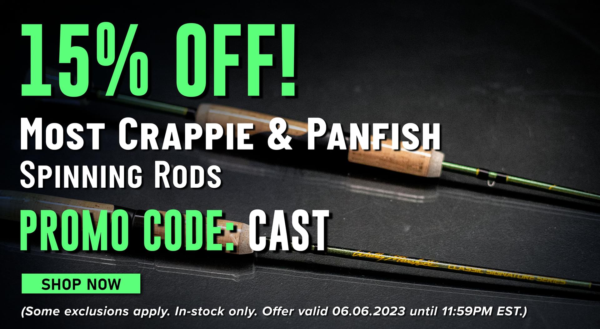 15% Off! Most Crappie & Panfish spinning rods Promo Code: CAST Shop Now (Some exclusions apply. In-stock only. Offer valid 06.06.2023 until 11:59PM EST.)