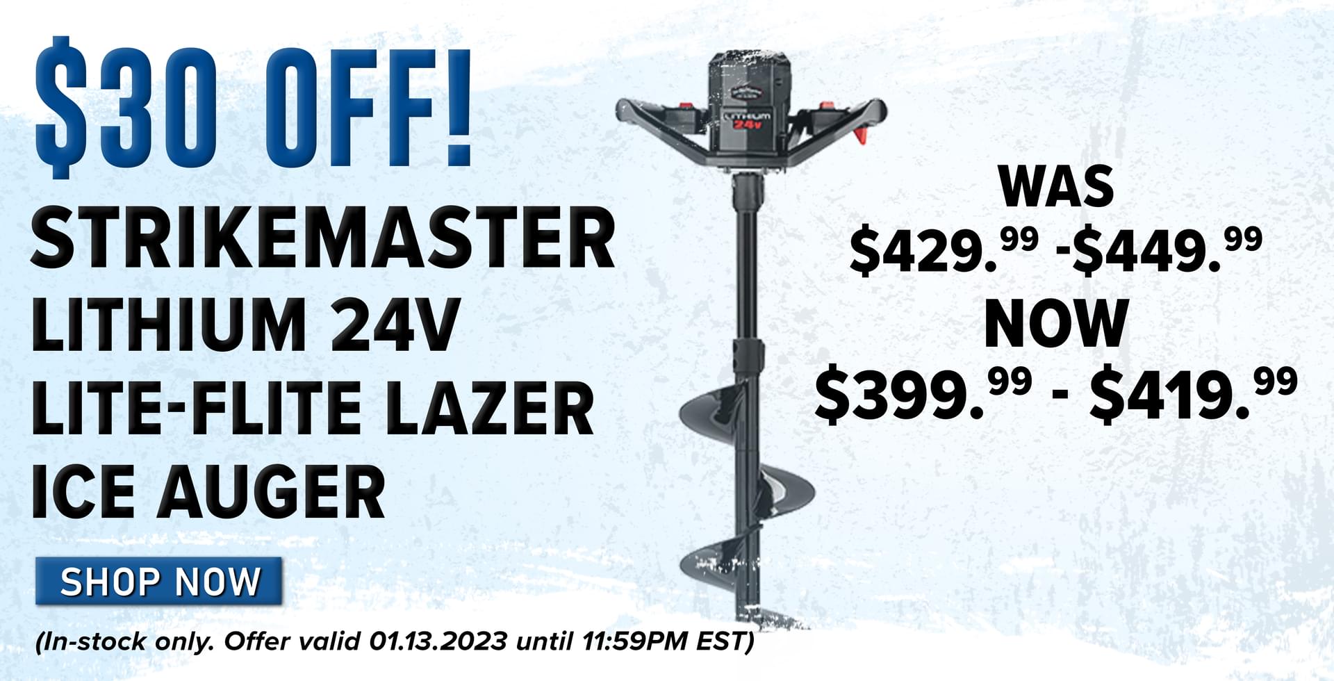 $30 oFF! Strikemaster Lithium 24V Lite-Flite Lazer Ice Auger Was $429.99 - $449.99 | Now $399.99 - $419.99 Shop Now (In-stock only. Offer valid 01.13.2023 until 11:59PM EST.)