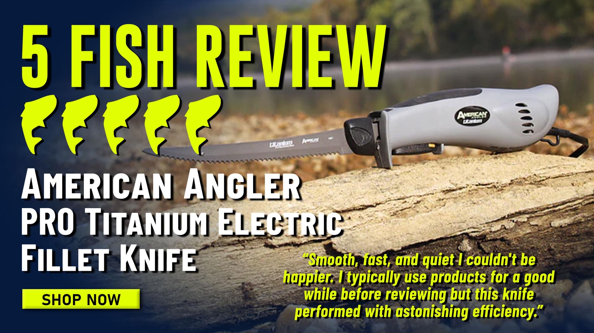 5 Fish Review American Angler PRO TItanium Electric Fillet Knife Smooth, fast, and quiet I couldn't be happier. I typically use products for a good while before reviewing but this knife performed with astonishing efficiency. Shop Now