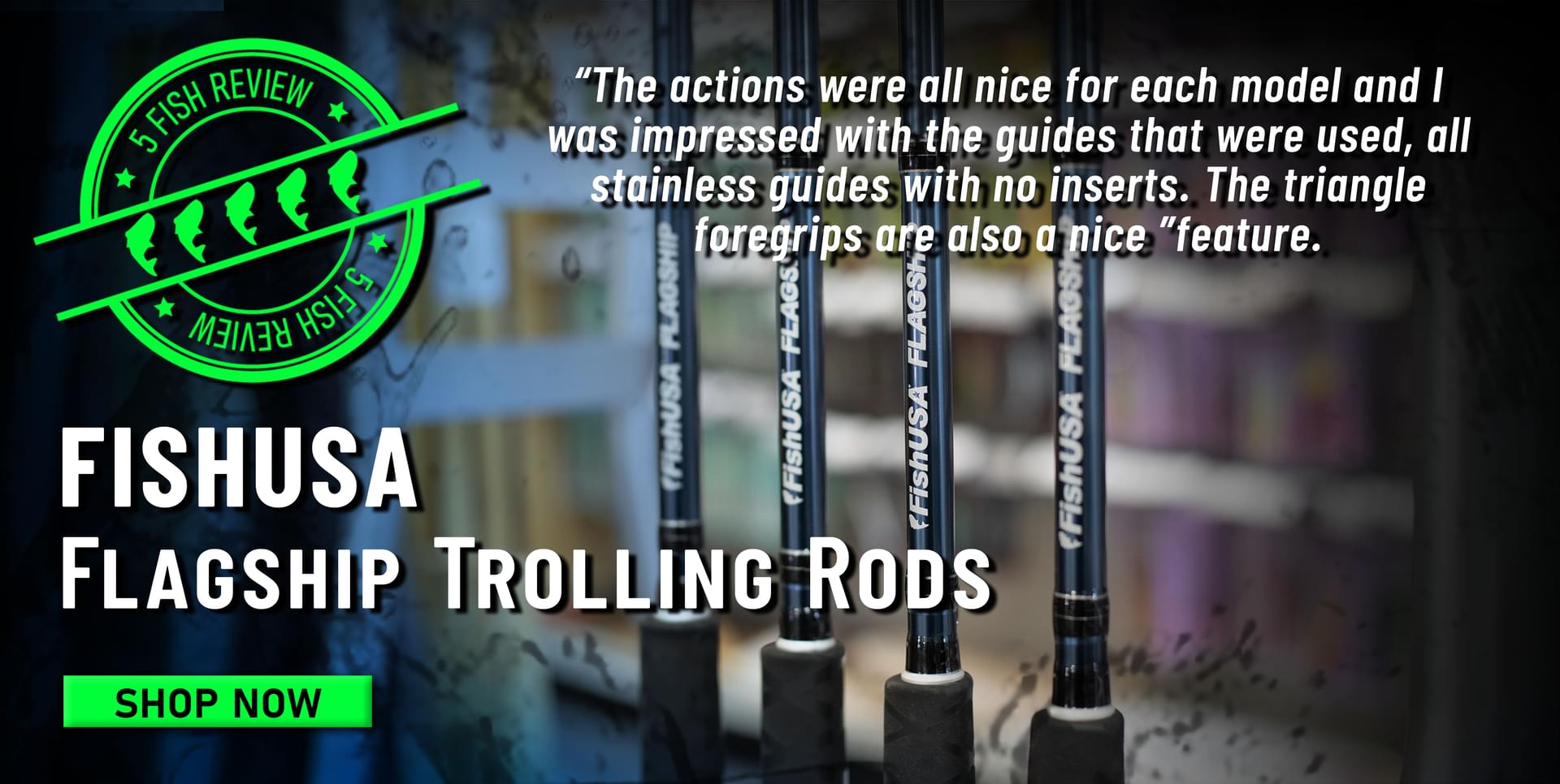 5 Fish Review FishUSA Flagship Trolling Rods The actions were all nice for each model and I was impressed with the guides that were used, all stainless guides with no inserts. The triangle foregrips are also a nice feature. Shop Now