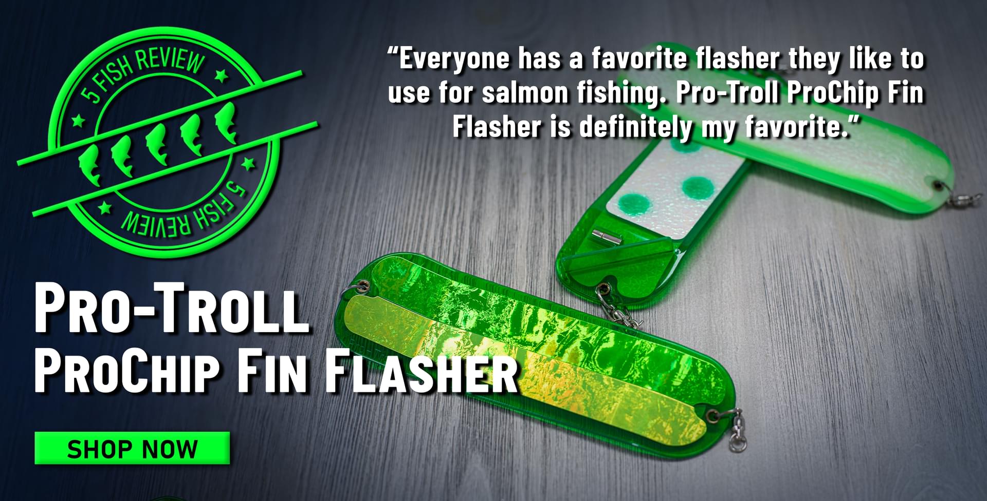 5 Fish Review Pro-Troll ProChip Fin Flasher Everyone has a favorite flasher they like to use for salmon fishing. Pro-Troll ProChip Fin Flasher is definitely my favorite. Shop Now