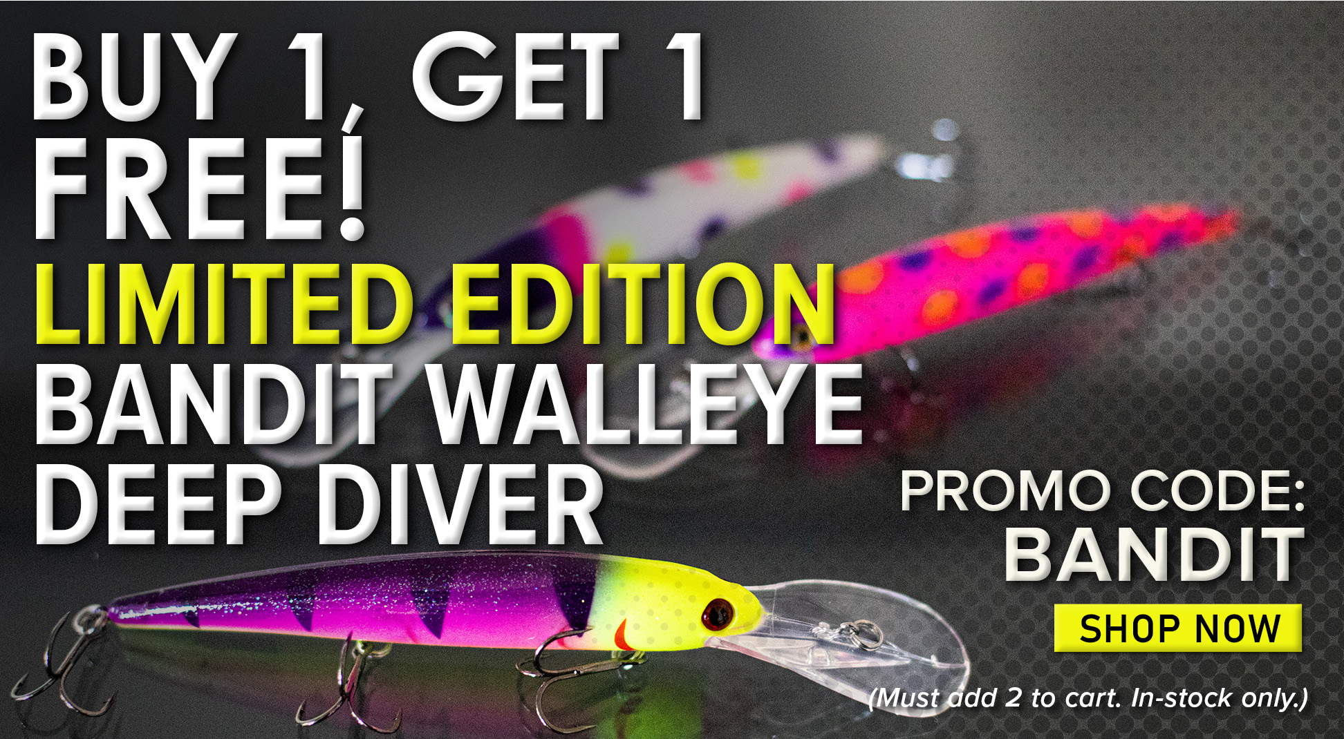 Buy 1 Get 1 Free! Limited Edition Bandit Walleye Deep Diver Promo Code: BANDIT Shop Now (Must add 2 to cart. In-stock only.) 