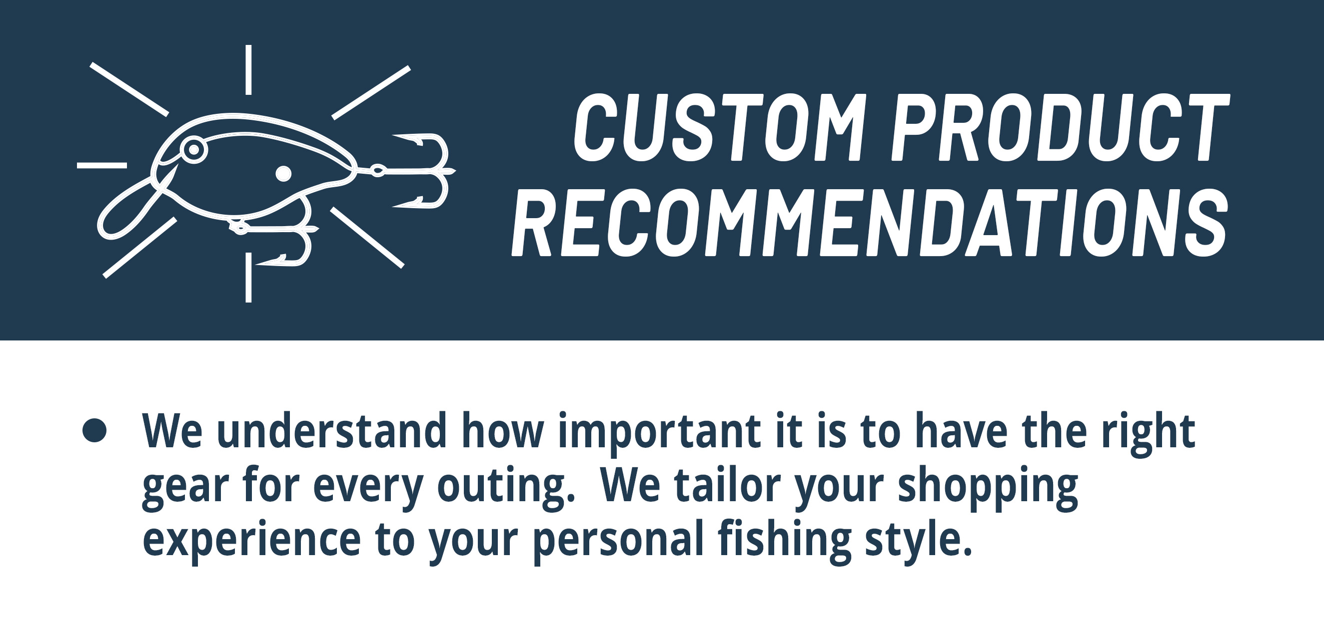 Custom Product Recommendations  We understand how important it is to have the right gear for every outing.  We tailor your shopping experience to your personal fishing style. 