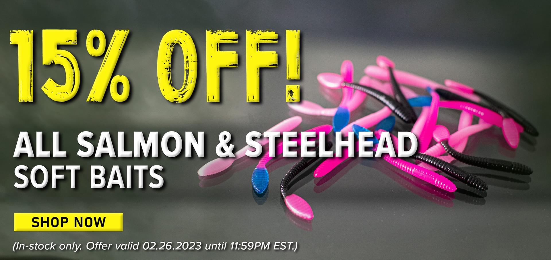 15% Off! All Salmon & Steelhead Soft Baits Shop Now (In-stock only. Offer valid 02.26.2023 until 11:59PM EST.)