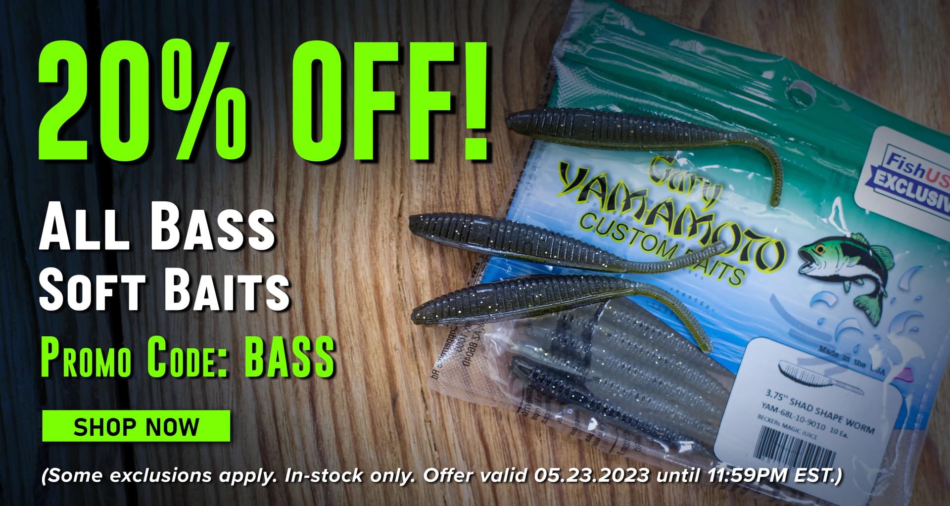 20% Off! All Bass Soft Baits Promo Code: BASS Shop Now (Some Exclusions apply. In-stock only. Offer valid 05.23.2023 until 11:59PM.)