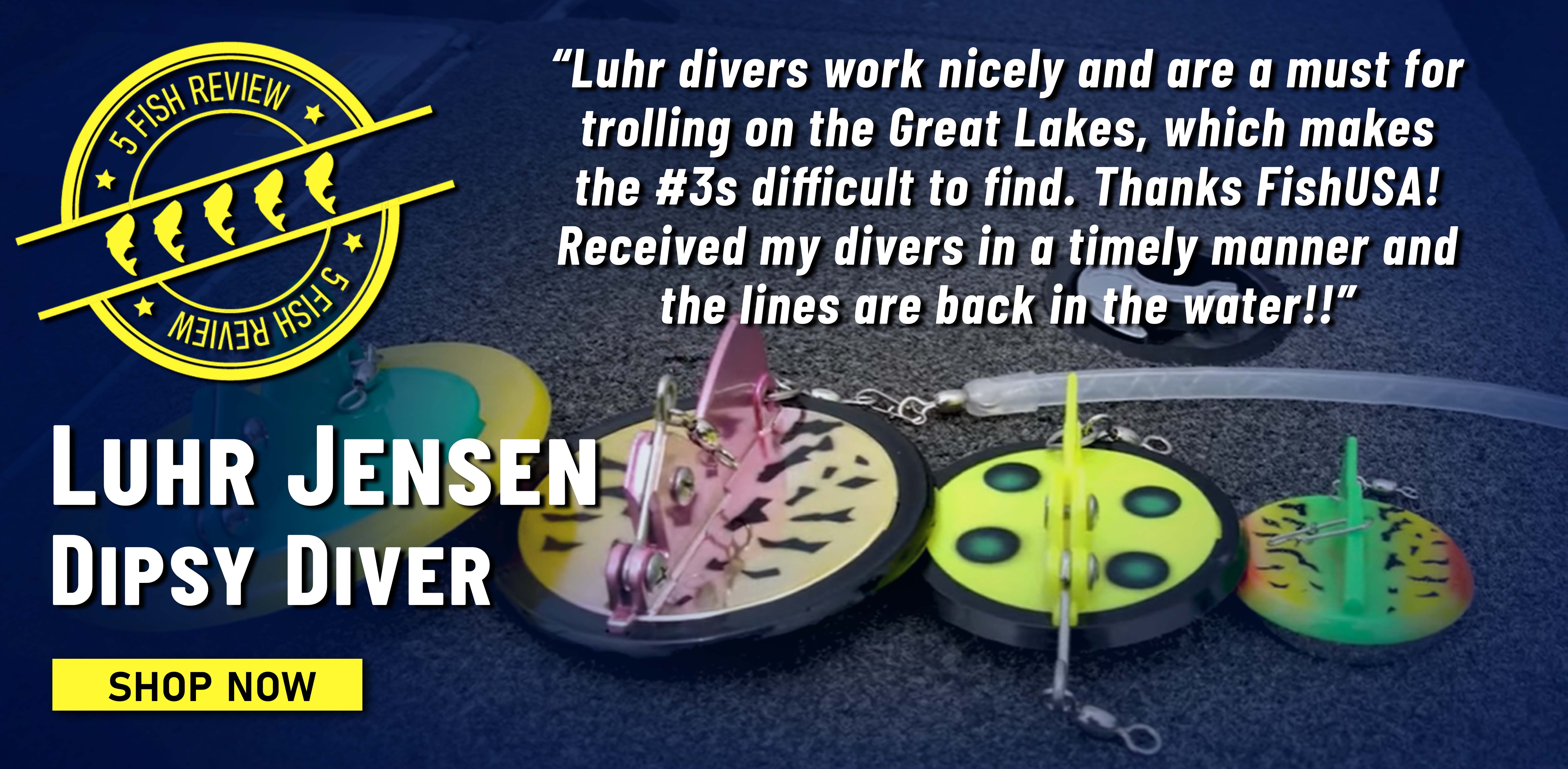 5 Fish Review! Luhr Jensen Dipsy Diver Luhr divers work nicely and are a must for trolling on the Great Lakes, which makes the #3s difficult to find. Thanks FishUSA! Received my divers in a timely manner and the lines are back in the water!! Shop Now