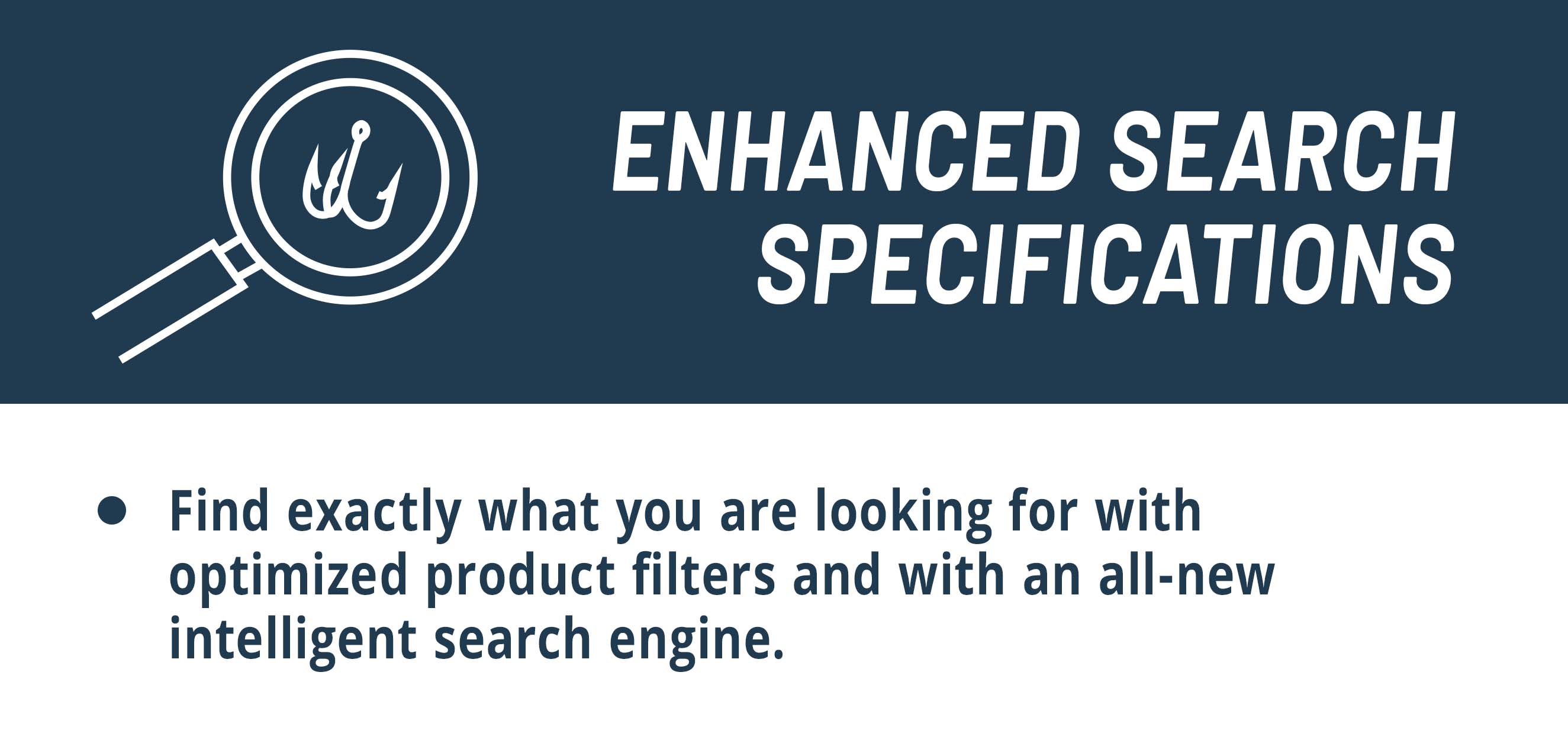  Enhanced Search Specifications  Find exactly what you are looking for with optimized product filters and with an all-new intelligent search engine.