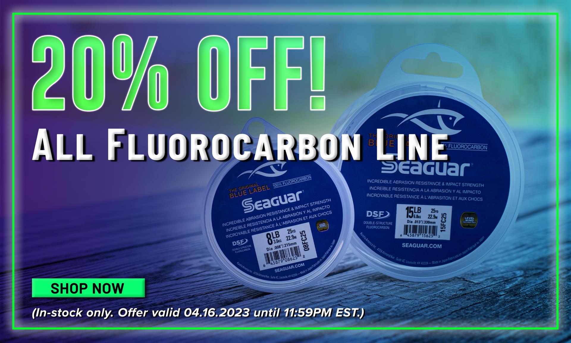 20% Off! All Fluorocarbon Line Shop Now (In-stock only. Offer valid 04.16.2023 until 11:59PM EST.)