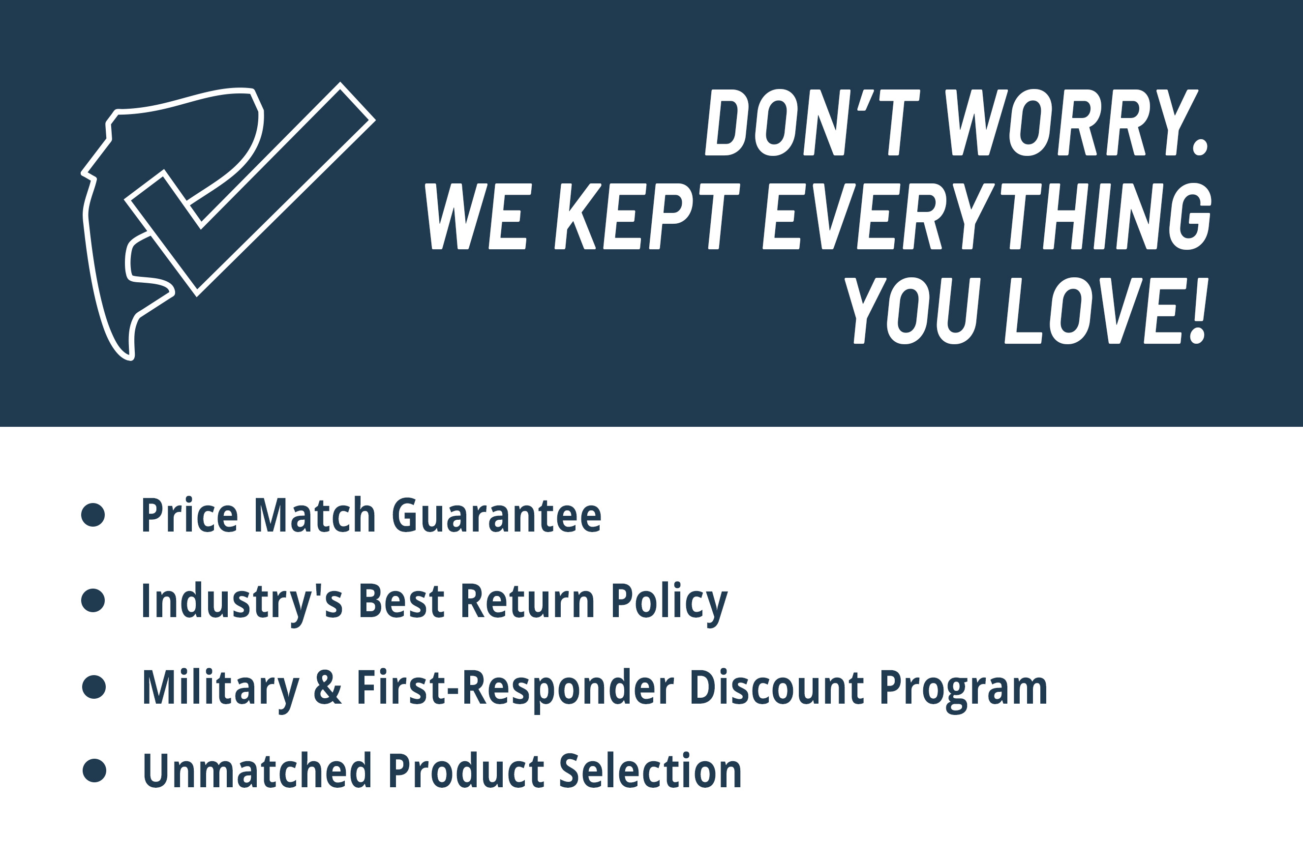 Dont Worry. We Kept Everything You Love! Price Match Guarantee Industry's Best Return Policy Military & First-Responder Discount Program Unmatched product selection