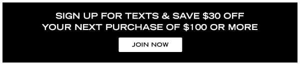 Sign up for texts and save $30 off your next purchase of $100 or more. Join now!