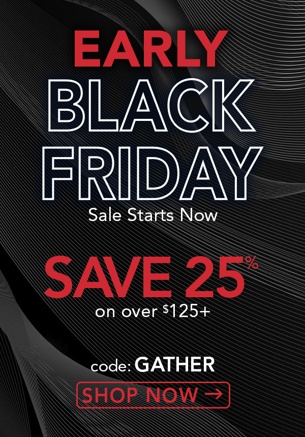 Early Black Friday Sale Starts Now. Save 25% on over $125+. code: GATHER. shop now