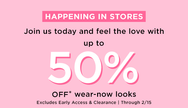HAPPENING IN STORES Join us today and feel the love with up to 057: OFF* wear-now looks Excludes Early Access Clearance Through 215 