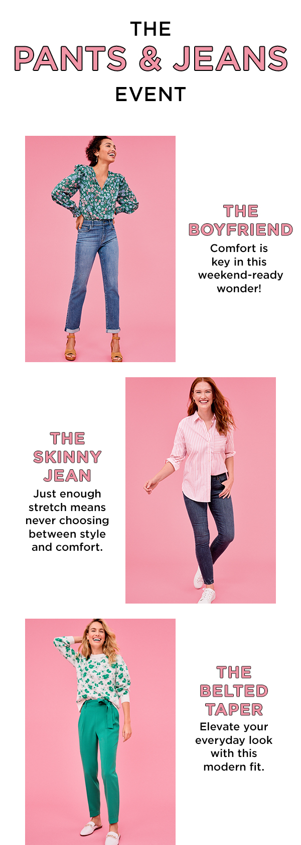 THE PANTS JEANS EVENT THE BOYFRIEND Comfort is key in this weekend-ready wonder! THE SKINNY ' JEAN ! Just enough Z stretch means never choosing between style and comfort. THE BELTED TAPER Elevate your everyday look with this modern fit. 